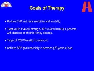 Goals of Therapy
 Reduce CVD and renal morbidity and mortality.
 Treat to BP <140/90 mmHg or BP <130/80 mmHg in patients
with diabetes or chronic kidney disease.
 Target of 125/75mmHg if proteinuric
 Achieve SBP goal especially in persons >50 years of age.
 