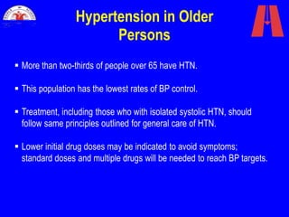 Hypertension in Older
Persons
 More than two-thirds of people over 65 have HTN.
 This population has the lowest rates of BP control.
 Treatment, including those who with isolated systolic HTN, should
follow same principles outlined for general care of HTN.
 Lower initial drug doses may be indicated to avoid symptoms;
standard doses and multiple drugs will be needed to reach BP targets.
 