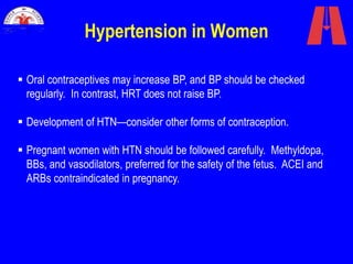 Hypertension in Women
 Oral contraceptives may increase BP, and BP should be checked
regularly. In contrast, HRT does not raise BP.
 Development of HTN—consider other forms of contraception.
 Pregnant women with HTN should be followed carefully. Methyldopa,
BBs, and vasodilators, preferred for the safety of the fetus. ACEI and
ARBs contraindicated in pregnancy.
 