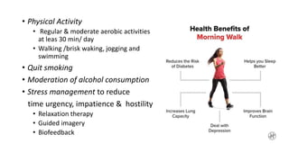 • Physical Activity
• Regular & moderate aerobic activities
at leas 30 min/ day
• Walking /brisk waking, jogging and
swimming
• Quit smoking
• Moderation of alcohol consumption
• Stress management to reduce
time urgency, impatience & hostility
• Relaxation therapy
• Guided imagery
• Biofeedback
 