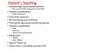 Patient’s Teaching
• Acknowledge about disease process
• No cure for HTN, but can be controlled
• Possible complications
• CVA, Stroke etc
• Preventive measure
• BP monitoring and recording
• Training for operating monitoring devices
• Lifestyle modification
• Diet
• Exercise
• Stress free environment
• Medication
• Effects
• Side effects
• Regular follow up
• Family role in managing a pt with HTN
 