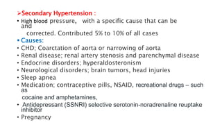Secondary Hypertension :
• High blood pressure, with a specific cause that can be
and
corrected. Contributed 5% to 10% of all cases
 Causes:
• CHD; Coarctation of aorta or narrowing of aorta
• Renal disease; renal artery stenosis and parenchymal disease
• Endocrine disorders; hyperaldosteronism
• Neurological disorders; brain tumors, head injuries
• Sleep apnea
• Medication; contraceptive pills, NSAID, recreational drugs – such
as
cocaine and amphetamines,
• Antidepressant (SSNRI) selective serotonin-noradrenaline reuptake
inhibitor
• Pregnancy
 