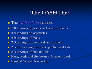 The DASH Diet
 The DASH Diet includes:
 7-8 servings of grains and grain products
 4-5 servings of vegetables
 4-5 servings of fruits
 2-3 servings of low fat dairy products
 2 or less servings of meat, poultry and fish
 2-3 servings of fats and oils
 Nuts, seeds and dry beans 4-5 times /week
 Limited ‘sweets’ low in fat.
 