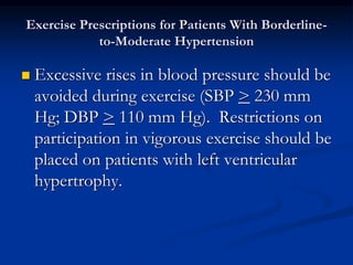 Exercise Prescriptions for Patients With Borderline-
to-Moderate Hypertension
 Excessive rises in blood pressure should be
avoided during exercise (SBP > 230 mm
Hg; DBP > 110 mm Hg). Restrictions on
participation in vigorous exercise should be
placed on patients with left ventricular
hypertrophy.
 