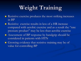 Weight Training
 Resistive exercise produces the most striking increases
in BP
 Resistive exercise results in less of a HR increase
compared with aerobic exercise and as a result the “rate
pressure product” may be less than aerobic exercise
 Assessment of BP response by handgrip should be
considered in patients with HTN
 Growing evidence that resistive training may be of
value for controlling BP
 
