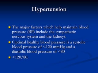 Hypertension
 The major factors which help maintain blood
pressure (BP) include the sympathetic
nervous system and the kidneys.
 Optimal healthy blood pressure is a systolic
blood pressure of <120 mmHg and a
diastolic blood pressure of <80
 <120/80.
 
