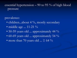 essential hypertension – 90 to 95 % of high blood
pressure
prevalence:
• children...about 4 %, mostly secondary
• middle age ... 11-21 %
• 50-59 years old ... approximately 44 %
• 60-69 years old ... approximately 54 %
• more than 70 years old ... ≥ 64 %
 
