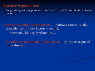 Systemic hypertension
• long-lasting, usually permanent increase of systolic and diastolic blood
pressure
primary (essential) hypertension – unknown cause; usually
coincidence of more factors – neural,
hormonal, kidney dysfunction, ...
secondary (symptomatic) hypertension – symptom (sign) of
other disease
 