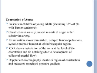 Coarctation of Aorta
 Presents in children or young adults (including 35% of pts
with Turner syndrome)
 Constriction is usually present in aorta at origin of left
subclavian artery.
 Examination shows diminished, delayed femoral pulsations;
systolic murmur loudest at left infrascapular region.
 CXR shows indentation of the aorta at the level of the
coarctation and rib notching (due to development of
collateral arterial flow).
 Doppler echocardiography identifies region of constriction
and measures associated pressure gradient.
 