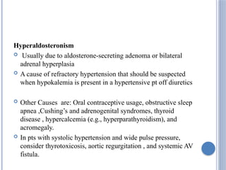 Hyperaldosteronism
 Usually due to aldosterone-secreting adenoma or bilateral
adrenal hyperplasia
 A cause of refractory hypertension that should be suspected
when hypokalemia is present in a hypertensive pt off diuretics
 Other Causes are: Oral contraceptive usage, obstructive sleep
apnea ,Cushing’s and adrenogenital syndromes, thyroid
disease , hypercalcemia (e.g., hyperparathyroidism), and
acromegaly.
 In pts with systolic hypertension and wide pulse pressure,
consider thyrotoxicosis, aortic regurgitation , and systemic AV
fistula.
 