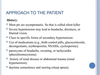 APPROACH TO THE PATIENT
History:
 Most pts are asymptomatic. So that is called silent killer
 Severe hypertension may lead to headache, dizziness, or
blurred vision.
 Clues to specific forms of secondary hypertension:
 Use of medications (e.g., birth control pills, glucocorticoids,
decongestants, erythropoietin, NSAIDs, cyclosporine);
 paroxysms of headache, sweating, or tachycardia
(pheochromocytoma)
 history of renal disease or abdominal trauma (renal
hypertension);
 daytime somnolence and snoring (sleep apnea).
 