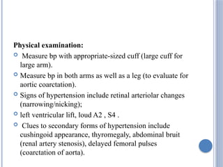 Physical examination:
 Measure bp with appropriate-sized cuff (large cuff for
large arm).
 Measure bp in both arms as well as a leg (to evaluate for
aortic coarctation).
 Signs of hypertension include retinal arteriolar changes
(narrowing/nicking);
 left ventricular lift, loud A2 , S4 .
 Clues to secondary forms of hypertension include
cushingoid appearance, thyromegaly, abdominal bruit
(renal artery stenosis), delayed femoral pulses
(coarctation of aorta).
 