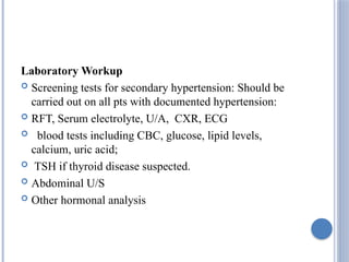 Laboratory Workup
 Screening tests for secondary hypertension: Should be
carried out on all pts with documented hypertension:
 RFT, Serum electrolyte, U/A, CXR, ECG
 blood tests including CBC, glucose, lipid levels,
calcium, uric acid;
 TSH if thyroid disease suspected.
 Abdominal U/S
 Other hormonal analysis
 