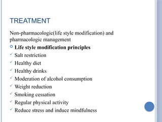 TREATMENT
Non-pharmacologic(life style modification) and
pharmacologic management
 Life style modification principles
 Salt restriction
 Healthy diet
 Healthy drinks
 Moderation of alcohol consumption
 Weight reduction
 Smoking cessation
 Regular physical activity
 Reduce stress and induce mindfulness
 