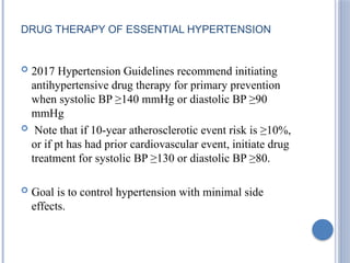 DRUG THERAPY OF ESSENTIAL HYPERTENSION
 2017 Hypertension Guidelines recommend initiating
antihypertensive drug therapy for primary prevention
when systolic BP ≥140 mmHg or diastolic BP ≥90
mmHg
 Note that if 10-year atherosclerotic event risk is ≥10%,
or if pt has had prior cardiovascular event, initiate drug
treatment for systolic BP ≥130 or diastolic BP ≥80.
 Goal is to control hypertension with minimal side
effects.
 