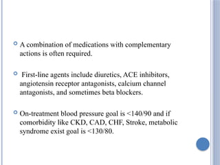  A combination of medications with complementary
actions is often required.
 First-line agents include diuretics, ACE inhibitors,
angiotensin receptor antagonists, calcium channel
antagonists, and sometimes beta blockers.
 On-treatment blood pressure goal is <140/90 and if
comorbidity like CKD, CAD, CHF, Stroke, metabolic
syndrome exist goal is <130/80.
 