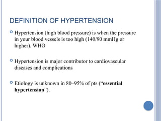 DEFINITION OF HYPERTENSION
 Hypertension (high blood pressure) is when the pressure
in your blood vessels is too high (140/90 mmHg or
higher). WHO
 Hypertension is major contributor to cardiovascular
diseases and complications
 Etiology is unknown in 80–95% of pts (“essential
hypertension”).
 