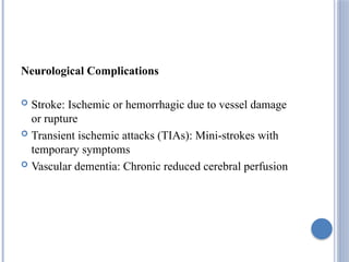 Neurological Complications
 Stroke: Ischemic or hemorrhagic due to vessel damage
or rupture
 Transient ischemic attacks (TIAs): Mini-strokes with
temporary symptoms
 Vascular dementia: Chronic reduced cerebral perfusion
 