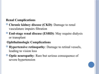 Renal Complications
 Chronic kidney disease (CKD): Damage to renal
vasculature impairs filtration
 End-stage renal disease (ESRD): May require dialysis
or transplant
Ophthalmologic Complications
 Hypertensive retinopathy: Damage to retinal vessels,
leading to vision loss
 Optic neuropathy: Rare but serious consequence of
severe hypertension
 