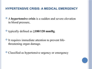HYPERTENSIVE CRISIS: A MEDICAL EMERGENCY
 A hypertensive crisis is a sudden and severe elevation
in blood pressure,
 typically defined as ≥180/120 mmHg.
 It requires immediate attention to prevent life-
threatening organ damage.
 Classified as hypertensive urgency or emergency
 