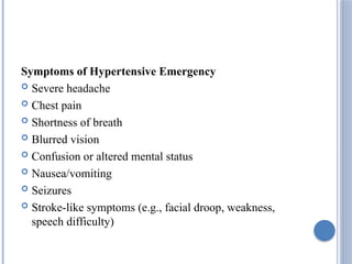 Symptoms of Hypertensive Emergency
 Severe headache
 Chest pain
 Shortness of breath
 Blurred vision
 Confusion or altered mental status
 Nausea/vomiting
 Seizures
 Stroke-like symptoms (e.g., facial droop, weakness,
speech difficulty)
 