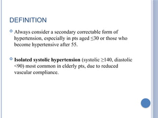 DEFINITION
 Always consider a secondary correctable form of
hypertension, especially in pts aged ≤30 or those who
become hypertensive after 55.
 Isolated systolic hypertension (systolic ≥140, diastolic
<90) most common in elderly pts, due to reduced
vascular compliance.
 