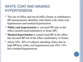 WHITE COAT AND MASKED
HYPERTENSION
 The use of office and out-of-office (home or ambulatory)
BP measurements identifies individuals with white coat
hypertension and masked hypertension.
 White coat hypertension is elevated BP only in the
office (nonelevated ambulatory or home BP)
 Masked hypertension is nonelevated BP in the office
but elevated BP out of the office (ambulatory or home)
 About 10%–30% of subjects attending clinics due to
high BP have white coat hypertension and 10%–15%
have masked hypertension.
 