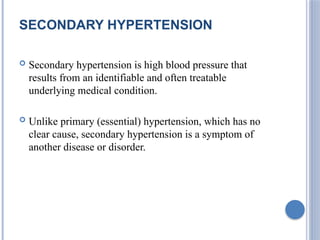 SECONDARY HYPERTENSION
 Secondary hypertension is high blood pressure that
results from an identifiable and often treatable
underlying medical condition.
 Unlike primary (essential) hypertension, which has no
clear cause, secondary hypertension is a symptom of
another disease or disorder.
 
