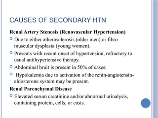 CAUSES OF SECONDARY HTN
Renal Artery Stenosis (Renovascular Hypertension)
 Due to either atherosclerosis (older men) or fibro
muscular dysplasia (young women).
 Presents with recent onset of hypertension, refractory to
usual antihypertensive therapy.
 Abdominal bruit is present in 50% of cases;
 Hypokalemia due to activation of the renin-angiotensin-
aldosterone system may be present.
Renal Parenchymal Disease
 Elevated serum creatinine and/or abnormal urinalysis,
containing protein, cells, or casts.
 