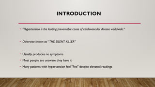 INTRODUCTION
• "Hypertension is the leading preventable cause of cardiovascular disease worldwide.“
• Otherwise known as “THE SILENT KILLER”
• Usually produces no symptoms
• Most people are unaware they have it
• Many patients with hypertension feel "fine" despite elevated readings
 