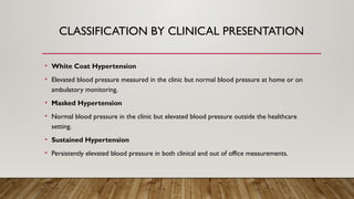 CLASSIFICATION BY CLINICAL PRESENTATION
• White Coat Hypertension
• Elevated blood pressure measured in the clinic but normal blood pressure at home or on
ambulatory monitoring.
• Masked Hypertension
• Normal blood pressure in the clinic but elevated blood pressure outside the healthcare
setting.
• Sustained Hypertension
• Persistently elevated blood pressure in both clinical and out of office measurements.
 