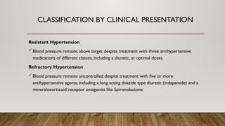 CLASSIFICATION BY CLINICAL PRESENTATION
Resistant Hypertension
Blood pressure remains above target despite treatment with three antihypertensive
medications of different classes, including a diuretic, at optimal doses.
Refractory Hypertension
Blood pressure remains uncontrolled despite treatment with five or more
antihypertensive agents, including a long acting thiazide type diuretic (indapamide) and a
mineralocorticoid receptor antagonist like Spironolactone
 