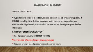 CLASSIFICATION BY SEVERITY
A hypertensive crisis is a sudden, severe spike in blood pressure typically ≥
180/120 mm Hg. It is divided into two main categories depending on
whether the high blood pressure has caused acute damage to your body’s
vital organs
1. HYPERTENSIVE URGENCY
• Blood pressure usually ≥180/120 mmHg
No evidence of acute target organ damage
Requires prompt blood pressure reduction over hours
1. HYPERTENSIVE CRISIS
 