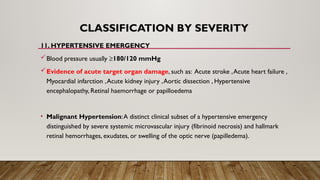 CLASSIFICATION BY SEVERITY
11. HYPERTENSIVE EMERGENCY
Blood pressure usually ≥180/120 mmHg
Evidence of acute target organ damage, such as: Acute stroke ,Acute heart failure ,
Myocardial infarction ,Acute kidney injury ,Aortic dissection , Hypertensive
encephalopathy, Retinal haemorrhage or papilloedema
• Malignant Hypertension:A distinct clinical subset of a hypertensive emergency
distinguished by severe systemic microvascular injury (fibrinoid necrosis) and hallmark
retinal hemorrhages, exudates, or swelling of the optic nerve (papilledema).
 