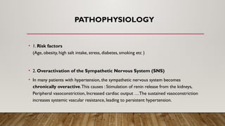 PATHOPHYSIOLOGY
• 1. Risk factors
(Age, obesity, high salt intake, stress, diabetes, smoking etc )
• 2. Overactivation of the Sympathetic Nervous System (SNS)
• In many patients with hypertension, the sympathetic nervous system becomes
chronically overactive.This causes : Stimulation of renin release from the kidneys,
Peripheral vasoconstriction, Increased cardiac output …The sustained vasoconstriction
increases systemic vascular resistance, leading to persistent hypertension.
 