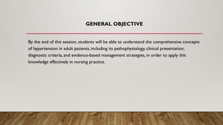 GENERAL OBJECTIVE
By the end of this session, students will be able to understand the comprehensive concepts
of hypertension in adult patients, including its pathophysiology, clinical presentation,
diagnostic criteria, and evidence-based management strategies, in order to apply this
knowledge effectively in nursing practice.
 
