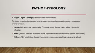 PATHOPHYSIOLOGY
7.Target Organ Damage (These are also complications)
Persistent hypertension damages several organs because of prolonged exposure to elevated
arterial pressure.
• Heart (Left ventricular hypertrophy, Coronary artery disease, Heart failure, Myocardial
infarction)
• Brain (Stroke ,Transient ischaemic attack, Hypertensive encephalopathy, Cognitive impairment)
• Kidneys (Chronic kidney disease, Hypertensive nephrosclerosis, Progressive renal failure)
 