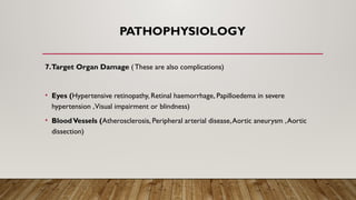 PATHOPHYSIOLOGY
7.Target Organ Damage ( These are also complications)
• Eyes (Hypertensive retinopathy, Retinal haemorrhage, Papilloedema in severe
hypertension ,Visual impairment or blindness)
• BloodVessels (Atherosclerosis, Peripheral arterial disease,Aortic aneurysm ,Aortic
dissection)
 