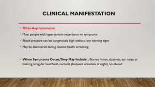 CLINICAL MANIFESTATION
• Often Asymptomatic:
• Most people with hypertension experience no symptoms
• Blood pressure can be dangerously high without any warning signs
• May be discovered during routine health screening
• When Symptoms Occur,They May Include: , Blurred vision, dizziness, ear noise or
buzzing, irregular heartbeat, nocturia (frequent urination at night), nosebleed
 