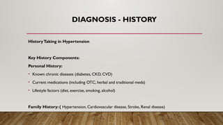 DIAGNOSIS - HISTORY
HistoryTaking in Hypertension
Key History Components:
Personal History:
• Known chronic diseases (diabetes, CKD, CVD)
• Current medications (including OTC, herbal and traditional meds)
• Lifestyle factors (diet, exercise, smoking, alcohol)
Family History: ( Hypertension, Cardiovascular disease, Stroke, Renal disease)
 