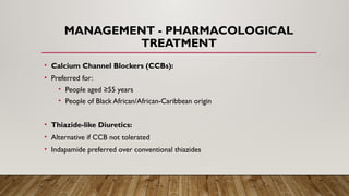 MANAGEMENT - PHARMACOLOGICAL
TREATMENT
• Calcium Channel Blockers (CCBs):
• Preferred for:
• People aged ≥55 years
• People of Black African/African-Caribbean origin
• Thiazide-like Diuretics:
• Alternative if CCB not tolerated
• Indapamide preferred over conventional thiazides
 