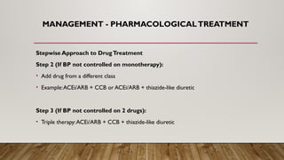 MANAGEMENT - PHARMACOLOGICALTREATMENT
Stepwise Approach to DrugTreatment
Step 2 (If BP not controlled on monotherapy):
• Add drug from a different class
• Example:ACEi/ARB + CCB or ACEi/ARB + thiazide-like diuretic
Step 3 (If BP not controlled on 2 drugs):
• Triple therapy:ACEi/ARB + CCB + thiazide-like diuretic
 