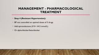 MANAGEMENT - PHARMACOLOGICAL
TREATMENT
• Step 4 (Resistant Hypertension):
• BP not controlled on optimal doses of 3 drugs
• Add spironolactone (if K+ ≤4.5 mmol/L)
• Or alpha-blocker/beta-blocker
 