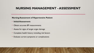 NURSING MANAGEMENT - ASSESSMENT
Nursing Assessment of Hypertensive Patient
• Initial Assessment:
• Obtain accurate BP measurements
• Assess for signs of target organ damage
• Complete health history including risk factors
• Evaluate current symptoms or complications
 