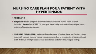 NURSING CARE PLAN FOR A PATIENT WITH
HYPERTENSION
• PROBLEM 1
• Subjective: Patient complains of severe headache, dizziness, blurred vision or chest
discomfort. Objective: BP 180/120 mmHg or above, tachycardia, altered neurological status,
evidence of target organ damage.
• NURSING DIAGNOSIS : Ineffective Tissue Perfusion (Cerebral, Renal and Cardiac) related
to severely elevated systemic vascular resistance secondary to hypertensive crisis as evidenced
by BP ≥180/120 mmHg, headache, visual disturbances and altered neurological findings.
 