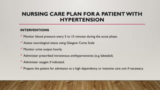 NURSING CARE PLAN FOR A PATIENT WITH
HYPERTENSION
INTERVENTIONS
Monitor blood pressure every 5 to 15 minutes during the acute phase.
Assess neurological status using Glasgow Coma Scale
Monitor urine output hourly.
Administer prescribed intravenous antihypertensives (e.g. labetalol).
Administer oxygen if indicated.
Prepare the patient for admission to a high dependency or intensive care unit if necessary.
 