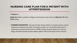 NURSING CARE PLAN FOR A PATIENT WITH
HYPERTENSION
• Problem 2
Subjective: Patient complains of fatigue and decreased activity tolerance. Objective: BP above
140/90 mmHg
• NURSING DIAGNOSIS : Decreased Cardiac Output related to increased systemic vascular
resistance and impaired myocardial contractility secondary to uncontrolled hypertension as
evidenced by persistent blood pressure ≥140/90 mmHg, tachycardia, dyspnoea on exertion,
fatigue, diminished peripheral pulses, delayed capillary refill, and decreased activity tolerance.
 