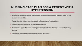 NURSING CARE PLAN FOR A PATIENT WITH
HYPERTENSION
• Administer antihypertensive medications as prescribed, ensuring they are given at the
correct time and dose
• Assess for side effects and therapeutic effectiveness of medications.
• Monitor and document BP at prescribed intervals
• Monitor for signs of cardiac decompensation ( headache, shortness of breath) during
activity.
• Encourage periods of rest to reduce cardiac workload.
 