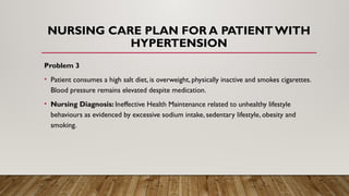 NURSING CARE PLAN FOR A PATIENT WITH
HYPERTENSION
Problem 3
• Patient consumes a high salt diet, is overweight, physically inactive and smokes cigarettes.
Blood pressure remains elevated despite medication.
• Nursing Diagnosis: Ineffective Health Maintenance related to unhealthy lifestyle
behaviours as evidenced by excessive sodium intake, sedentary lifestyle, obesity and
smoking.
 