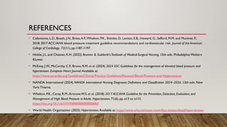 REFERENCES
• Colantonio, L.D., Booth, J.N., Bress,A.P.,Whelton, P.K., Shimbo, D., Levitan, E.B., Howard, G., Safford, M.M. and Muntner, P.,
2018. 2017 ACC/AHA blood pressure treatment guideline recommendations and cardiovascular risk. Journal of the American
College of Cardiology, 72(11), pp.1187-1197.
• Hinkle, J.L. and Cheever, K.H. (2022) Brunner & Suddarth'sTextbook of Medical-Surgical Nursing. 15th edn. Philadelphia:Wolters
Kluwer.
• McEvoy, J.W., McCarthy, C.P., Bruno, R.M. et al. (2024) 2024 ESC Guidelines for the management of elevated blood pressure and
hypertension. European Heart Journal.Available at:
https://www.escardio.org/Guidelines/Clinical-Practice-Guidelines/Elevated-Blood-Pressure-and-Hypertension
• NANDA International (2024) NANDA International Nursing Diagnoses: Definitions and Classification 2024–2026. 13th edn. New
York:Thieme.
• Whelton, P.K., Carey, R.M.,Aronow,W.S. et al. (2018) 2017 ACC/AHA Guideline for the Prevention, Detection, Evaluation, and
Management of High Blood Pressure in Adults. Hypertension, 71(6), pp. e13 to e115.
https://doi.org/10.1161/HYP.0000000000000065
• World Health Organization (2025) Hypertension.Available at: https://www.who.int/news-room/fact-sheets/detail/hypertension
 